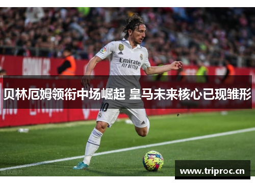 贝林厄姆领衔中场崛起 皇马未来核心已现雏形 贝林厄姆领衔中场崛起 皇马未来核心已现雏形